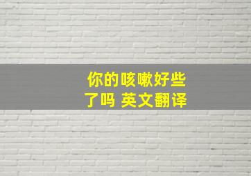 你的咳嗽好些了吗 英文翻译